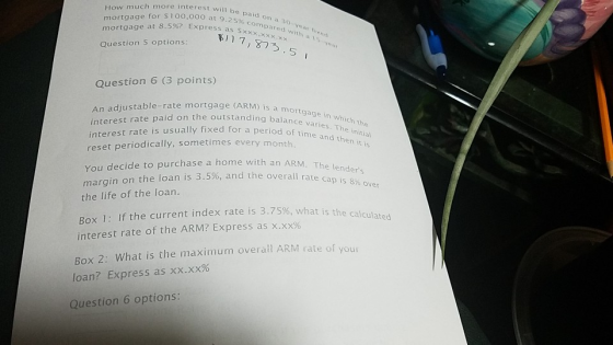 How much more interest willb mortgage for s1oo,000 at 9.25 mortgage at 8.5%? Express as S aid on a 30 vear fixed % compared with a xxx.xxx 17,873.5 I Question 5 options Question 6 (3 points) ) is a mo is a mortgage in which the An adjustable-rate mortgage (ARM he outstanding balance varies. The interest rate paid on outstand a period of time and then it y month interest rate is usually fixed fora iti reset periodically, sometimes ever You decide to purchase a home with a margin the life of the loan on the loan is 3.5%, and the overall rate ca p is 8% over Box 1: If the current index rate is 3.75%, what i interest rate of the ARM? Express as x.xx% Box 2: What is the maximum overall ARM rate of you loan? Express as xx.xx% Question 6 options