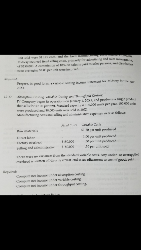 unit sold were $11.75 each, and the fixed manuractu Midway incurred fixed selling costs, primarily for advertising and sales ma of $250,000. A commission of 10% on sales is paid to sales persons, and di costs averaging $2.00 per unit were incurred. 200,000, stribution Required: Prepare, in good form, a variable costing income statement for Midway for the 20x1 12-17 Absorption Costing, Variable Costing and Throughput Costing JV Company began its operations on January 1, 20X1, and produces a single product at sells for $7.00 per unit. Standard capacity is 100,000 units per year. 100,000 units were produced and 80,000 units were sold in 20xi Manufacturing costs and selling and administrative expenses were as follows th Fixed Costs Variable Costs Raw materials Direct labor Factory overhead Selling and administrative. 80,000 There were no v overhead is written off directly at year-en $1.50 per unit produced 1.00 per unit produced .50 per unit produced .50 per unit sold $150,000 ariances from the standard variable costs. Any under- or overapplied d as an adjustment to cost of goods sold. Required Compute net income under absorption costing Compute net income under variable costing Compute net income under throughput costing.