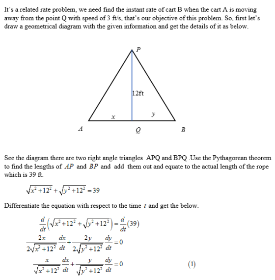 Its a related rate problem, we need find the instant rate of cart B when the cart A is moving away from the point Q with speed of 3 ft/s, thats our objective of this problem. So, first lets draw a geometrical di agram with the given information and get the details of it as below 12ft See the diagram there are two right angle triangles APQ and BPQ .Use the Pythagorean theorem to find the lengths of AP and BP and add them out and equate to the actual length of the rope which is 39 ft. +12 +w2 +12-39 Differentiate the equation with respect to the time t and get the below +122 +122)4(39) dt 242 +12 d +12 ar хах, ydy