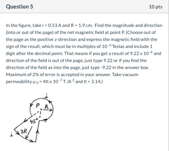 Question 5 10 pts In the figure, take i = 0.53 A and R = 1.9 cm. Find the magnitude and direction (into or out of the page) o