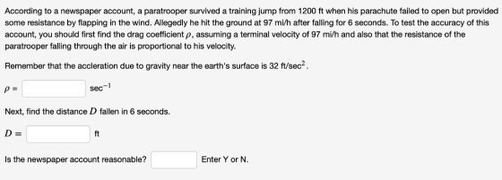 According to a newspaper account, a paratrooper survived a training jump from 1200 ft when his parachute failed to open but provided some resistance by flapping in the wind. Allegedly he hit the ground at 97 mi/h after falling for 6 seconds. To test the accuracy of this account, you should first find the drag coefficient p, assuming a terminal velocity of 97 mi/h and also that the resistance of the paratrooper falling through the air is proportional to his velocity Remember that the accleration due to gravity near the earths surface is 32 ft/sec2. sec Next, find the distance D fallen in 6 seconds ft Is the newspaper account reasonable? Enter Y or N.