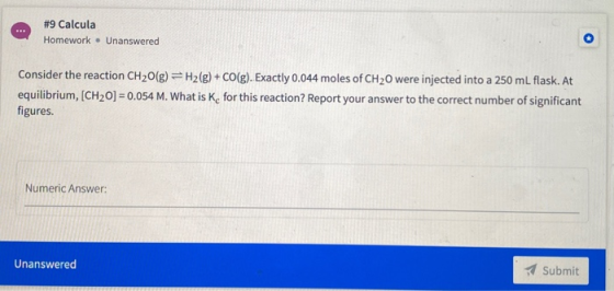 #9 Calcula Homework. Unanswered Consider the reaction CH2O(g) =H2(g) + CO(g). Exactly 0.044 moles of CH2O were injected into