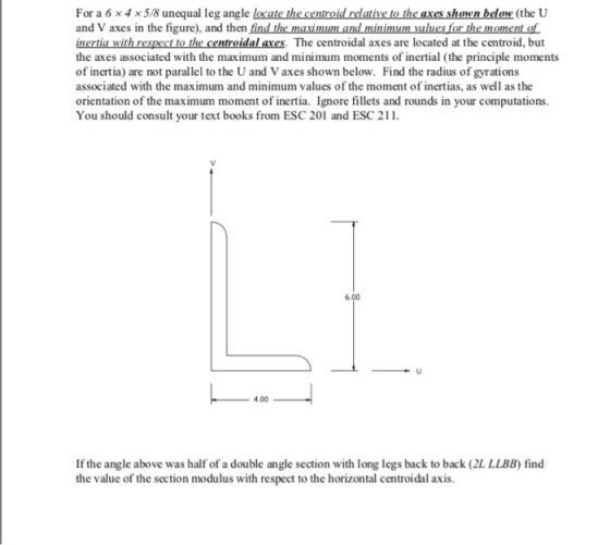 For a 6x4 x5/8 unequal leg angle locate the centroid relative to the axes shown below (the U and V axes in the figure), and then find the maximum and minimum mlues for the moment of inertia with respect to the centroidal axes. The centroidal axes are located at the centroid, but the axes associated with the maximum and minimum moments of inertial (the principle moments of inertia) are not parallel to the U and V axes shown below. Find the radius of gyrations associated with the maximum and minimum values of the moment of inertias, as well as the orientation of the maximum moment of inertia. Ignore fillets and rounds in your computations You should consult your text books from ESC 201 and ESC 2 6.00 4.00 If the angle above was half of a double angle section with long legs back to back (2L LLBB) find the value of the section modulus with respect to the horizontal centroidal axis.