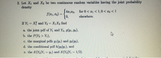 2. Let Xi and X2 be two continuous random variables having the joint probability density 1X2 , for 0, elsewhere. If Y-X? and Y XX find a. the joint pdf of Yǐ and Y, g(n,n), b. the P(Y> Y), c, the marginal pdfs gi (m) and 92(h), d. the conditional pdf h(galn), and e, the E(YSM-m) and E(%)Yi = 1/2).