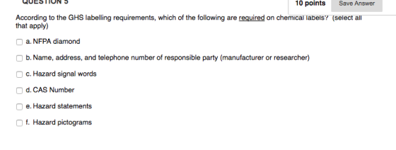QUESTION 10 points Save Answer According to the GHS labelling requirements, which of the following are r uired on chemical labels? select a that apply) O a. NFPA diamond O b. Name, address, and telephone number of responsible party (manufacturer or researcher) O c. Hazard signal words O d. CAS Number O e. Hazard statements f. Hazard pictograms