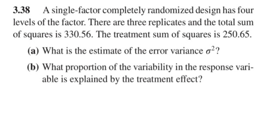 3.38 A single-factor completely randomized design has four levels of the factor. There are three replicates and the total sum of squares is 330.56. The treatment sum of squares is 250.65. (a) What is the estimate of the error variance σ (b) What proportion of the variability in the response vari- able is explained by the treatment effect?