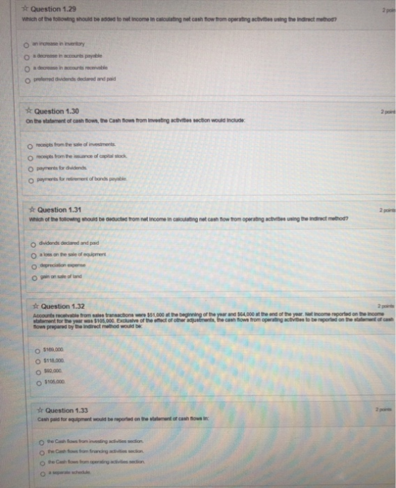 sr Question 1.29 Which of the tolBowing should be added to not income in calculating net cash Tow from operating actvibes using the Iindirect method? a decrosse in accounts payable 0 a decrease in ccounts receivable o prelented dividends dedared and paid Question 1.30 On the statement of cash fhowe, the Cash flows trom Inveeting activites section would include: O reoepts from the sale of investments O pamerts or retirement of bonds peyable s Question 1.31 Which of the tollowing should be asoucted trom net income in calculating net cash now trom operating actvibee using the Indirect method? 2 pore O dividends declared and pad O a loes an the sile of equipment O sain on sale of land k Question 1.32 Accounts reolvable from salee transactions were $51,000 at the beginning of the year and $04,000 at the and of the yoar Not Inoome reported on the Inoome statoment for the year was $105.000 Excluslve of the etfect of other aajustments, the cash thows trom operating activibes to be reported on the statement of cast flows prepared by the Indirect method would be: O $109.000 O $118.000 O $105.000 r Question 1.33 Cash paid for squipment would be reported on the statement of cash hows In o the Cash tows from franing adivitios secion o te Cash tows fiom aperating aclivilies sectian a separale schedue