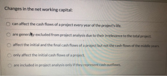 Changes in the net working capital: O can affect the cash flows of a project every year of the projects life. are generally