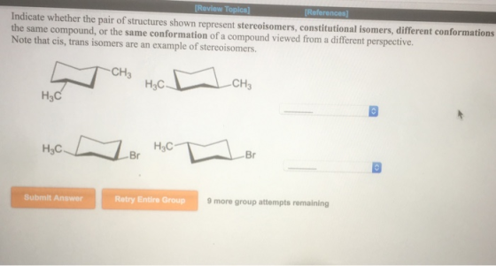 Indicate whether the pair of structures shown represent stereoisomers, constitutional isomers, different conformations the same compound, or the same conformation of a compound viewed from a different perspective. Note that cis, trans isomers are an example of stereoisomers CH H3C Br Submit Answer Retry Entire Group 9 more group attempts remaining