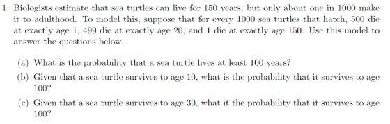 1. Biologists estimate that sea turtles can live for 150 years, but only about one in 1000 make it to adulthood. To model this, suppose that for every 1000 sea turtles that hatch, 500 die at exactly age 1, 499 die at exactly age 20, and 1 die at exactly age 150. Use this model to answer the questions below. (a) What is the probability that a sea turtle lives at least 100 years? (b) Given that a sea turtle survives to age 10, what is the probability that it survives to age 100? (c) Given that a sea turtle survives to age 30, what it the probability that it survives to age 100?