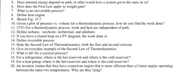 5. Does internal energy depend on path, in other words how a system got to the state its in? 6. How does the First Law apply to weight gain? 7. What is an irreversible process? 8. Define heat engine 9. Sketch Fig. 15.7 10. Given a plot of pressure vs. volume for a thermodynamic process, how do you find the work done? 2 . (T/F For a thermodynamic process, work and heat are independent of path. 12. Define isobaric, isochoric, isothermal, and adiabatic 13. If you have a closed loop on a PV diagram, the work done is: 14. Define reversible process 15. State the Second Law of Thermodynamics, both the first and second versions 16. Give an everyday example of the Second Law of Thermodynamics 17. What is AU for a cyclical process? 18. For a refrigerator, where is the hot reservoir and where is the cold reservoir? 9. For a heat pump, where is the hot reservoir and where is the cold reservoir? 20. An inventor claims that they have created an engine that is more efficient than a Camot engine operating between the same two temperatures. Why are they lying?