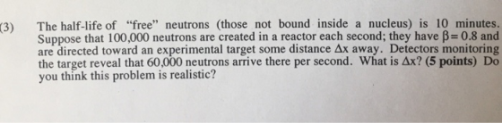 The half-life of free neutrons (those not bound inside a nucleus) is 10 minutes. Suppose that 100,000 neutrons are created in a reactor each second; they have β-0.8 and are directed toward an experimental target some distance Ax away. Detectors monitoring the target reveal that 60,000 neutrons arrive there per second. What is ΔΧ7(5 points) Do you think this problem is realistic? (3)