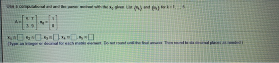 Use a computational aid and the power method with the Xo given List (**) and {} for k=1 5. A 5 7 39 Xo = 0 X5 (Type an intege