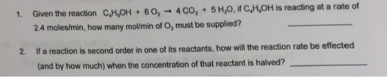 1. Given the reaction CMOH + 6 O,-. 4 СО, + 5 H,О if CHOH is reacting at a rate of 24 moles/min, how many mol/min of 02 must be supplied? If a reaction is second order in one of its reactants, how will the reaction rate be effe (and by how much) when the concentration of that reactant is halved? 2.