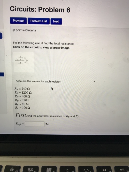 Circuits: Problem6 Previous Problem List Next (8 points) Circuits For the following circuit find the total resistance. Click on the circuit to view a larger image These are the values for each resistor: RA-240 Ω RB-1200 Ω Re 400 Ω c= RE-40 Ω RF = 100 Ω First, find the equivalent resistance of Rg and R,. Regl = S2