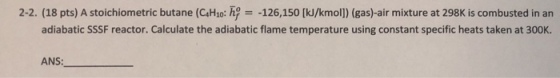 2-2. (18 pts) A stoichiometric butane (C4Ho: h-126,150 [kJ/kmol]) (gas)-air mixture at 298K is combusted in an adiabatic SSSF reactor. Calculate the adiabatic flame temperature using constant specific heats taken at 300K. ANS: