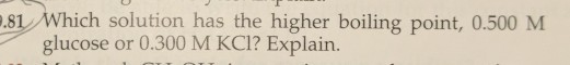 81 Which solution has the higher boiling point, 0.500 M glucose or 0.300 M KCl? Explain.