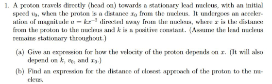 1. A proton travels directly (head on) towards a stationary lead nucleus, with an initial speed vo, when the proton is a distance xo from the nucleus. It undergoes an acceler- ation of magnitude a k directed away from the nucleus, where is the distance from the proton to the nucleus and k is a positive constant. (Assume the lead nucleus remains stationary throughout.) (a) Give an expression for how the velocity of the proton depends on r. (It will also depend on k, vo, and zo.) (b) Find an expression for the distance of closest approach of the proton to the nu- cleus.