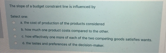 The slope of a budget constraint line is influenced by Select one: a. the cost of production of the products considered b. ho