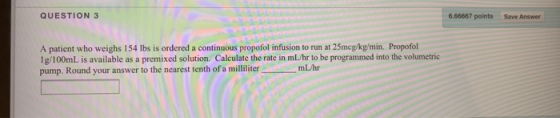 QUESTION 3 6.66667 points Save Answer A patient who weighs 154 lbs is ordered a continuous propofol infusion to run at 25mcg/