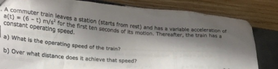 A commuter train leaves a station( constant operating speed. a) What is the operating speed of the train? b) Over what distance does it achieve that speed? starts from rest) and has a variable acceleration of ) m/s* for the first ten seconds of its motion. Thereafter, the train has a