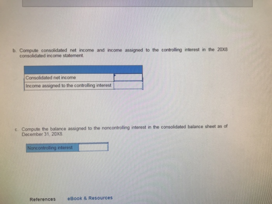 b. Compute consolidated net income and income assigned to the controlling interest in the 20X8 consolidated income statement Consolidated net income Income assigned to the controlling interest c. Compute the balance assigned to the noncontroling interest in the consolidated balance sheet as of December 31. 20x8 ontrolling interes ReferenceseBook& Resources
