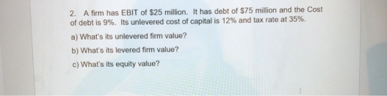 2. A firm has EBIT of $25 million. It has debt of $75 million and the Cost of debt is 9%. Its unlevered cost of capital is 12
