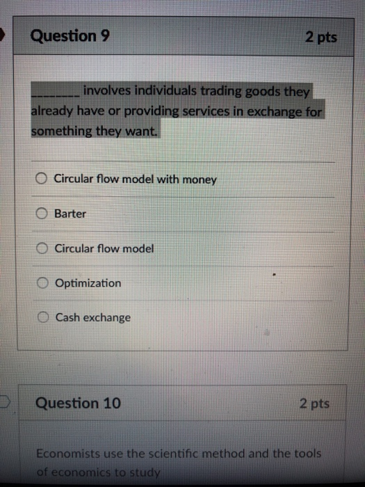 Question 9 2 pts involves individuals trading goods they already have or providing services in exchan something they wan O Circular flow model with money ( Barter O Circular flow model O Optimization O Cash exchange Question 10 2 pts Economists use the scientific method and the tools of economics to study