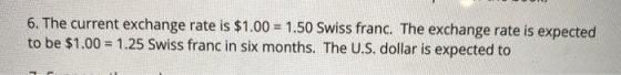 6. The current exchange rate is $1.00 = 1.50 Swiss franc. The exchange rate is expected to be $1.00 = 1.25 Swiss franc in six