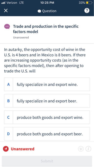 Verizon LTE 33% 10:25 PM Question 2 Trade and production in the specific factors model Unanswered In autarky, the opportunity cost of wine in the U.S. is 4 beers and in Mexico is 8 beers. If there are increasing opportunity costs (as in the specific factors model), then after opening to trade the U.S. wil A fully specialize in and export wine. B fully specialize in and export beer. C produce both goods and export wine. D produce both goods and export beer. Unanswered