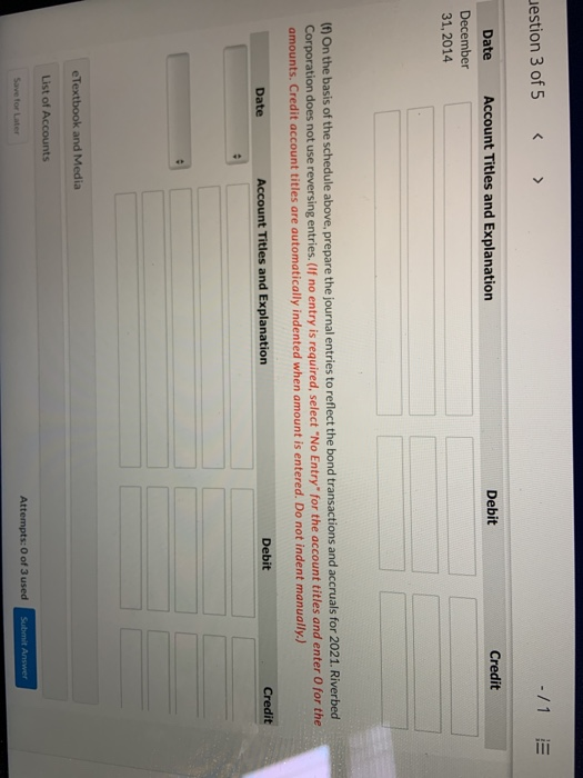 uestion 3 of 5 -/1 E Credit Debit Account Titles and Explanation Date December 31, 2014 (f) On the basis of the schedule abov