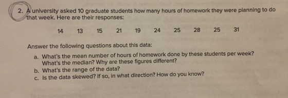 2. Auniversity asked 10 graduate students how many hours of homework they were planning to do that week. Here are their responses: 14 13 15 21 19 24 25 28 25 31 Answer the following questions about this data: a. Whats the mean number of hours of homework done by these students per week? Whats the median? Why are these figures different? b. Whats the range of the data? c. Is the data skewed? If so, in what direction? How do you know?