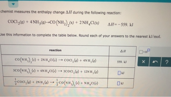 chemist measures the enthalpy change ΔΗ during the following reaction: COC12(g) + 4NH3(g) CO (NH 2),(s) + 2 NH4Cl(s) ΔΗ.-559. kl Use this information to complete the table below. Round each of your answers to the nearest kJ/mol. reaction 559. kJ kJ NH (NH)+ NH,CO) kJ