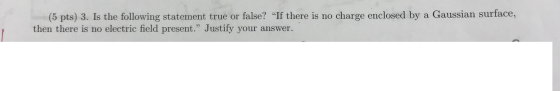 (5 pts) 3. Is the following statement true or false? If there is no charge enclosed by a Gaussian surface, then there is no