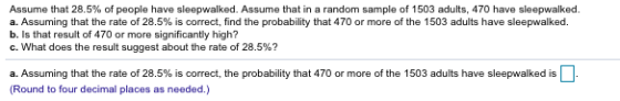 Assume that 28.5% of people have sleepwalked. Assume that in a random sample of 1503 adults, 470 have sleepwalked. a. Assumin
