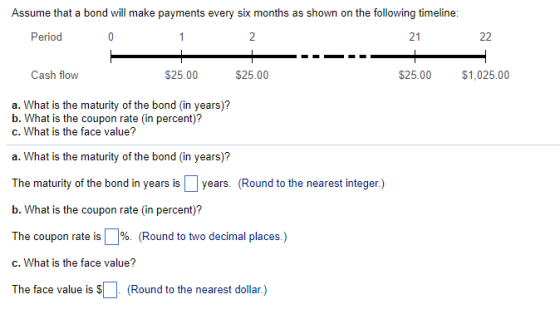 Assume that a bond will make payments every six months as shown on the following timeline: 21 Cash flow $25.00 $25.00 $25.00 $1,025.00 a. What is the maturity of the bond (in years)? b. What is the coupon rate (in percent)? c. What is the face value? a. What is the maturity of the bond (in years)? The maturity of the bond in years is years. (Round to the nearest integer.) b. What is the coupon rate (in percent)? The coupon rate is 96 (Round to two decimal places.) c. What is the face value? The face value is (Round to the nearest dollar)