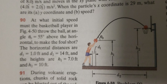 m/s and moves in the Ry plaiie with what of 8.0j (4.0i + 2.0j) m/s?. When the particles x coordinate is 29 m, are its (a) y coordinate and (b) speed? 90 At what initial speed must the basketball player in Fig. 4-50 throw the ball, at an- gle 6-550 above the hori- zontal, to make the foul shot? The horizontal distances di 1.0 ft and d2 14 ft, and the heights are h 7.0 ft and h2 10 ft. are 91 During volcanic erup- tions, chunks of solid rock d2