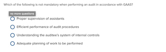 Which of the following is not mandatory when performing an audit in accordance with GAAS? no more questions O Proper supervision of assistants O Efficient performance of audit procedures O Understanding the auditees system of internal controls O Adequate planning of work to be performed