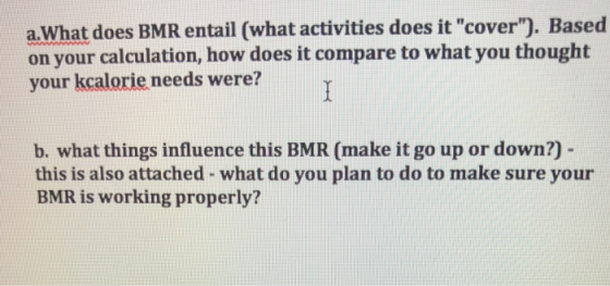 a.What does BMR entail (what activities does it cover). Based on your calculation, how does it compare to what you thought your kcalorie needs were? b. what things influence this BMR (make it go up or down?) this is also attached - what do you plan to do to make sure your BMR is working properly?