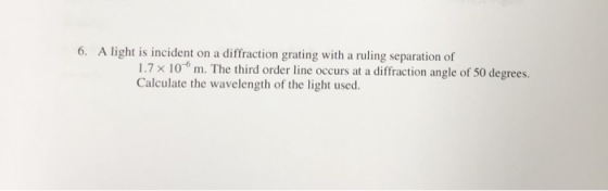 6. A light is incident on a diffraction grating with a ruling separation of 1.7 x 10 m. The third order line occurs at a diffraction angle of 50 degrees. Calculate the wavelength of the light used.
