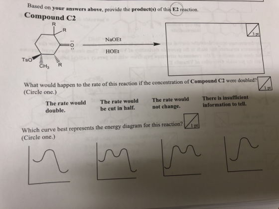 on your answers above, provide the product(s) of this E2 reaction. Compound C2 NaOEt HOEt Tso CH3 R What would happen to the rate of this reaction if the concentration of Compound C2 were doubled? (Circle one.) za The rate would double The rate would be cut in half. The rate wouldThere is insufficient not change. information to tell. which curve best represents the energy diagram for this reaction? (Circle one.) t