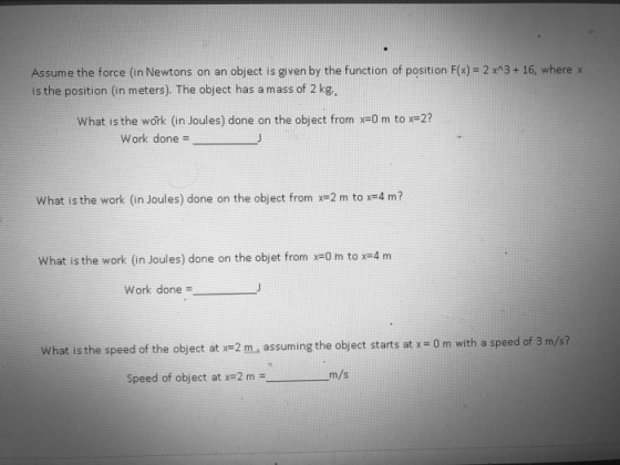 Assume the force (in Newtons on an object is given by the function of position F(x)-2 xA3+16, where x is the position (in meters). The object has a mass of 2 kg, what is the work (in Joules) done on the object from x-Orm to ? work done = What is the work (in Joules) done on the object from x=2 m to x=4 m? what is the work (in Joules) done on the objet from x=0 m to x=4 m work done= What is the speed of the object at x=2 assuming the object starts at x= 0 m with a speed of 3 m/s? Speed of object at x=2 m m/s