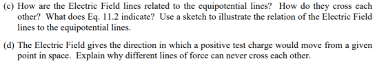 (c) How are the Electric Field lines related to the equipotential lines? How do they cross each other? What does Eq. 11.2 indicate? Use a sketch to illustrate the relation of the Electric Field lines to the equipotential lines. (d) The Electric Field gives the direction in which a positive test charge would move from a given point in space. Explain why different lines of force can never cross each other.