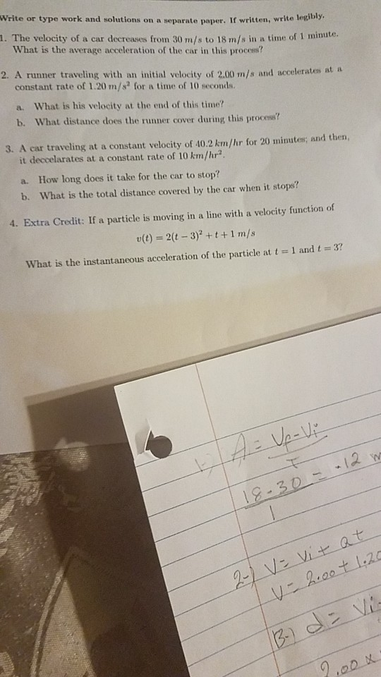 Write or type work and solutions on a separate paper, If written, write legibly, 1. The velocity of a car decreases from 30 m/s to 18 m/s in a time of 1 minute. What is the average acceleration of the car in this process? 2. A runner traveling with an initial velocity of 2.00 m/s and accelerates at a constant rate of 1.20 m/s for a time of 10 seconds. a. What is his velocity at the end of this time? b. What distance does the runner cover during this process 3. A car traveling at a constant velocity of 40.2 km/hr for 20 minutes; and then, it deccelarates at a constant rate of 10 km/hr2 a. How long does it take for the car to stop? b. What is the total distance covered by the car when it stops? 4. Extra Credit: If a particle is moving in a line with a velocity function of v(t) 2(t 3) +t+1 m/s 37 what is the instantaneous acceleration of the particle at t -1 and t