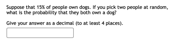 Suppose that 15% of people own dogs. If you pick two people at random, what is the probability that they both own a dog? Give
