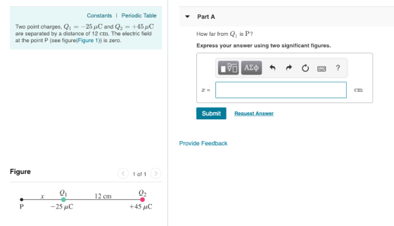 Constants I Periodic Table Part A Two point charges, Q125 C and Q2-+45AC are separated by a distance of 12 cm. The electric field at the point P (see figure(Figure 1)) is zero. How far from 1 is P? Express your answer using two significant figures. cm Submit Request Answer Provide Feedback Figure 1 of 1 02 21 -25 C