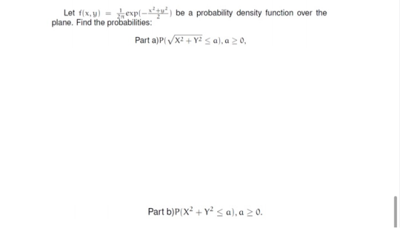 Let f(x,y) = exp(-x) be a probability density function over the plane. Find the probabilities: Parta)P( X2 + y2 <a), a > 0, P