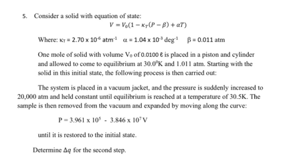 5. Consider a solid with equation of state: V = V.(1 - KT(P-B) + al) Where: KT = 2.70 x 10 atm 1 a = 1.04 x 103 deg 1 B = 0.0