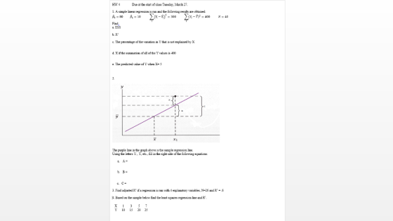 HW 4 Due at the start of clase Tueaday, March 27 1. A simpl linear regression is uand the followin r are obtained =80 角=10 Find a. ESS b. R c. The peceutage of the variation in Y that is not explained by X d Xifthe summation of all of the Tvalues is 400 e. The predicted value ofY ahen X-3 The purple Line in the graph above is the sample regressico line Using the letters Y Y, etc fll in the right side of the following equations. 3. Find adyusted R ifa regression is run with 4 explanatcry variables, N-26 and R -6 . Based on the sample below fiad the least suares regressicn line and R 10 5 2 23