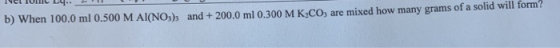and + 200.0 ml 0.300 M K2CO3 are mixed how many grams of a solid will form? n 100.0 ml 0.500 M Al(NO3)s